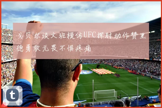 戈贝尔谈文班模仿UFC挥肘动作赞里德勇敢无畏不惧疼痛