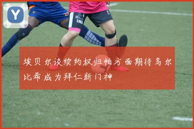 埃贝尔谈续约权归帕方面期待乌尔比希成为拜仁新门神