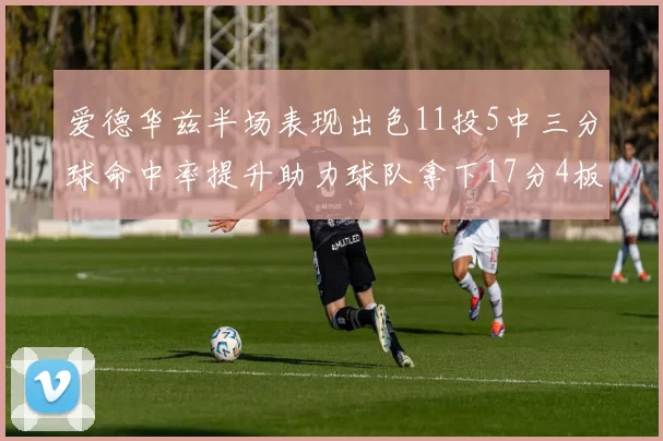 爱德华兹半场表现出色11投5中三分球命中率提升助力球队拿下17分4板1助