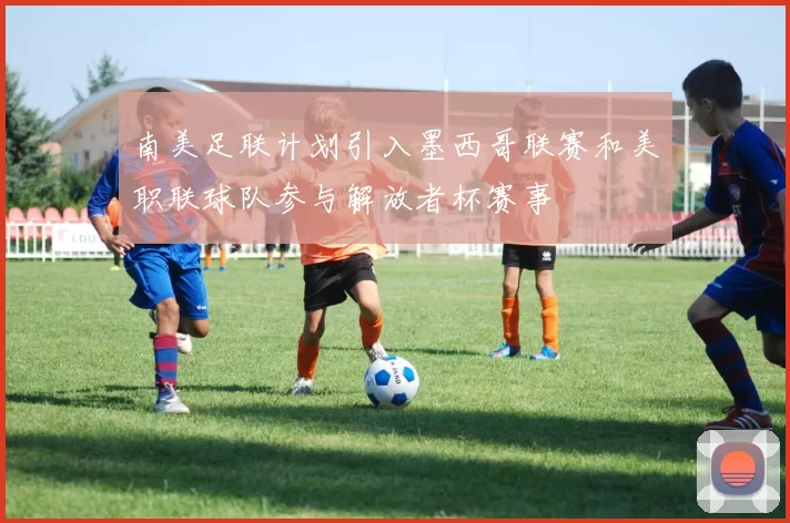 南美足联计划引入墨西哥联赛和美职联球队参与解放者杯赛事