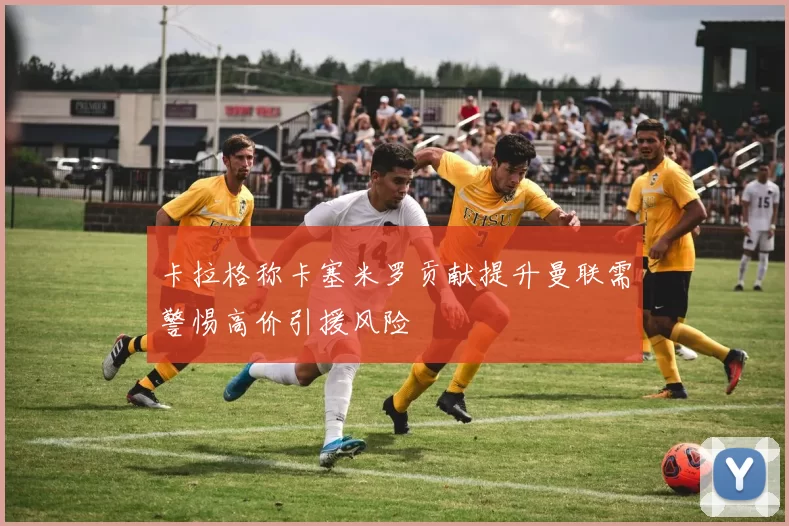 卡拉格称卡塞米罗贡献提升曼联需警惕高价引援风险