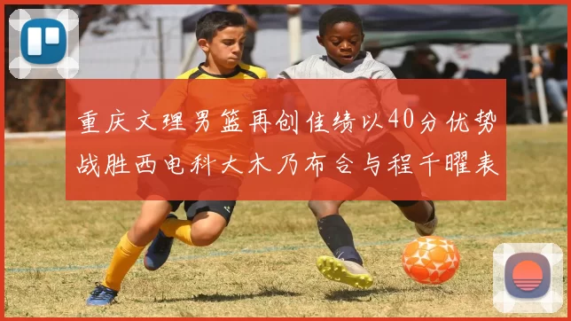 重庆文理男篮再创佳绩以40分优势战胜西电科大木乃布合与程千曜表现出色